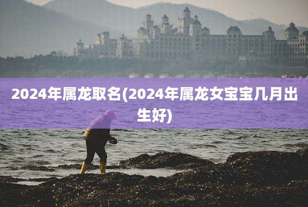 2024年属龙取名(2024年属龙女宝宝几月出生好)