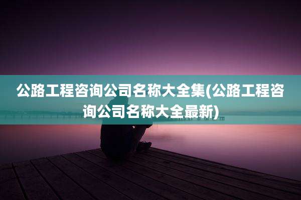 公路工程咨询公司名称大全集(公路工程咨询公司名称大全最新)