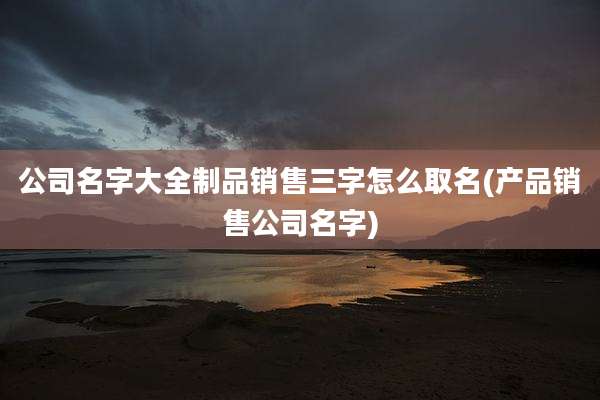 公司名字大全制品销售三字怎么取名(产品销售公司名字)