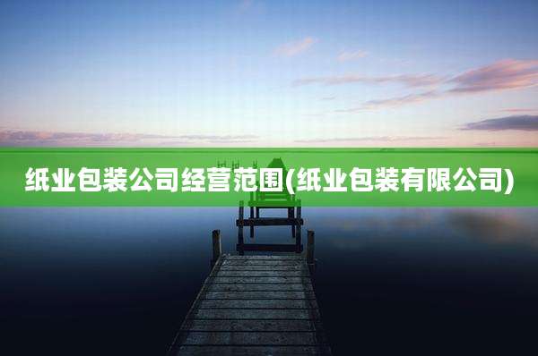 纸业包装公司经营范围(纸业包装有限公司)