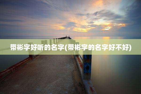 带彬字好听的名字(带彬字的名字好不好)