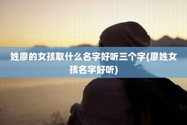 姓廖的女孩取什么名字好听三个字(廖姓女孩名字好听)