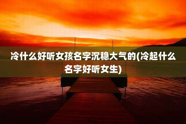 冷什么好听女孩名字沉稳大气的(冷起什么名字好听女生)