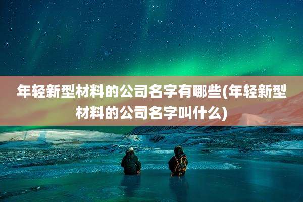 年轻新型材料的公司名字有哪些(年轻新型材料的公司名字叫什么)