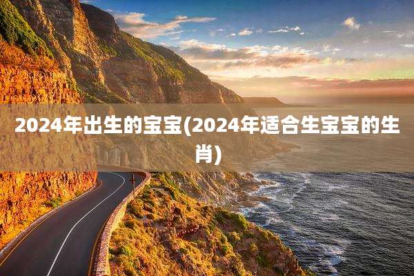 2024年出生的宝宝(2024年适合生宝宝的生肖)
