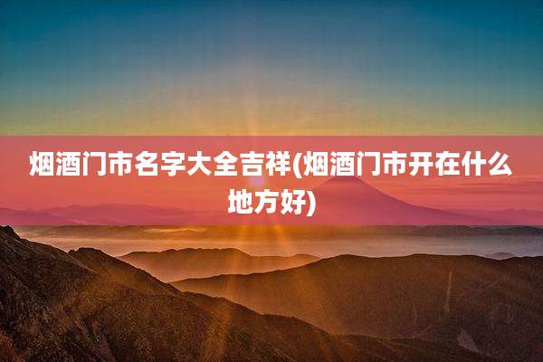 烟酒门市名字大全吉祥(烟酒门市开在什么地方好)