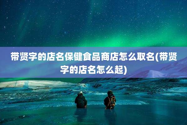 带贤字的店名保健食品商店怎么取名(带贤字的店名怎么起)