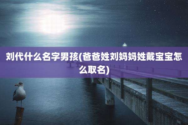 刘代什么名字男孩(爸爸姓刘妈妈姓戴宝宝怎么取名)