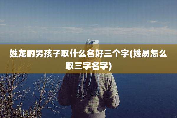 姓龙的男孩子取什么名好三个字(姓易怎么取三字名字)