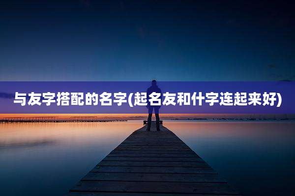 与友字搭配的名字(起名友和什字连起来好)