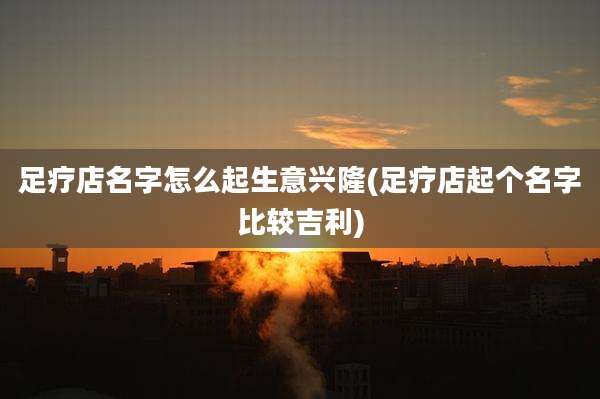 足疗店名字怎么起生意兴隆(足疗店起个名字比较吉利)