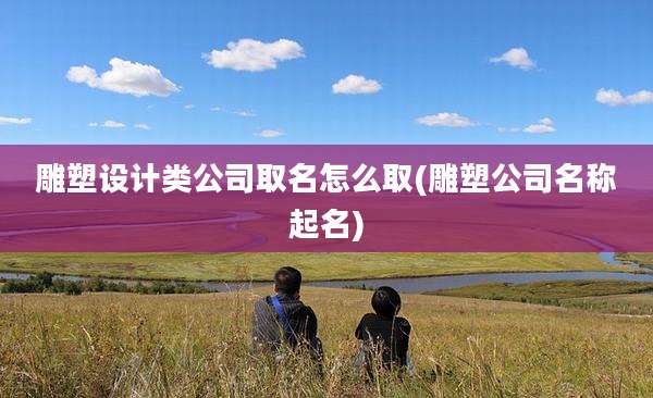 雕塑设计类公司取名怎么取(雕塑公司名称起名)