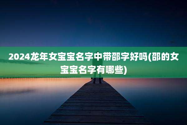 2024龙年女宝宝名字中带邵字好吗(邵的女宝宝名字有哪些)
