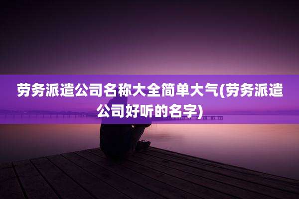 劳务派遣公司名称大全简单大气(劳务派遣公司好听的名字)