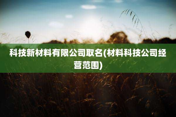 科技新材料有限公司取名(材料科技公司经营范围)