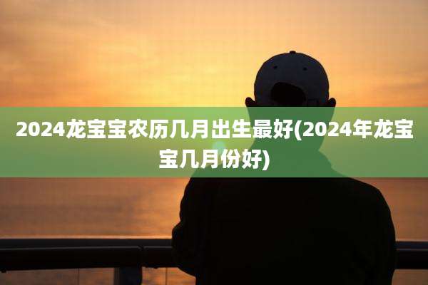 2024龙宝宝农历几月出生最好(2024年龙宝宝几月份好)