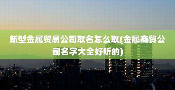 新型金属贸易公司取名怎么取(金属商贸公司名字大全好听的)