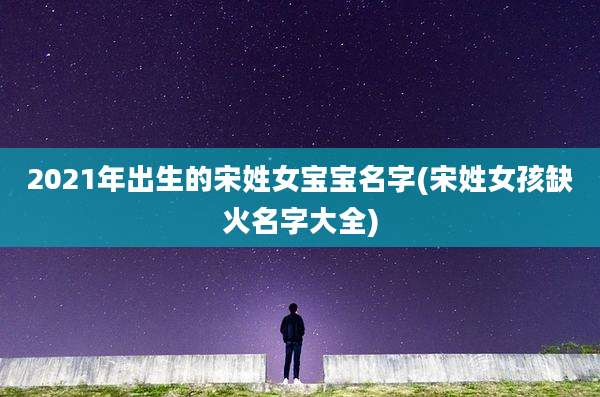 2021年出生的宋姓女宝宝名字(宋姓女孩缺火名字大全)