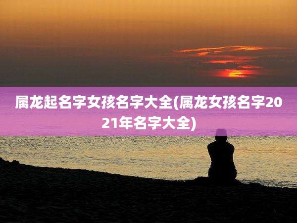 属龙起名字女孩名字大全(属龙女孩名字2021年名字大全)