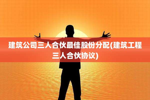 建筑公司三人合伙最佳股份分配(建筑工程三人合伙协议)