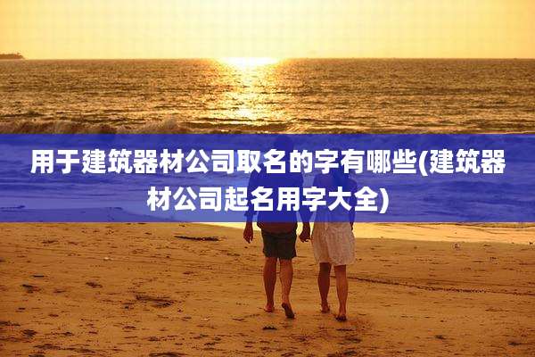 用于建筑器材公司取名的字有哪些(建筑器材公司起名用字大全)