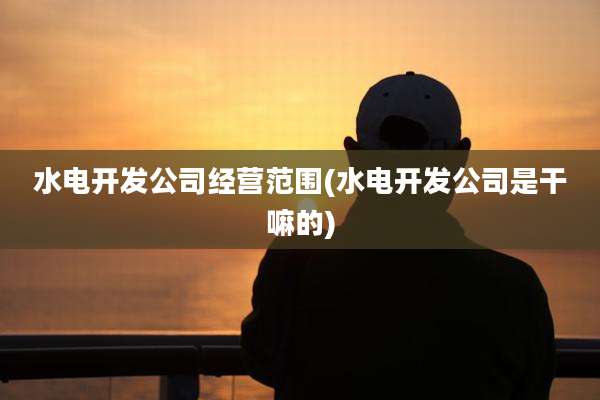 水电开发公司经营范围(水电开发公司是干嘛的)