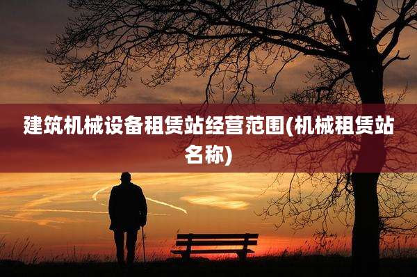 建筑机械设备租赁站经营范围(机械租赁站名称)