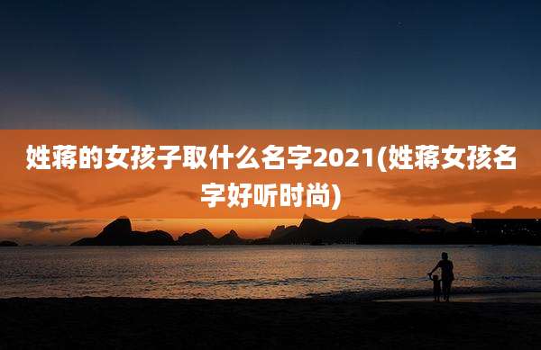 姓蒋的女孩子取什么名字2021(姓蒋女孩名字好听时尚)