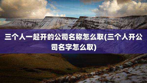 三个人一起开的公司名称怎么取(三个人开公司名字怎么取)