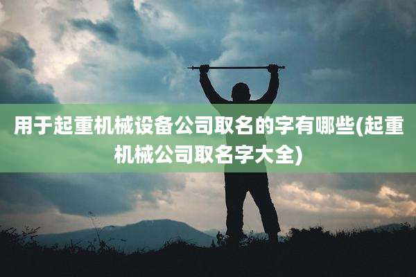 用于起重机械设备公司取名的字有哪些(起重机械公司取名字大全)