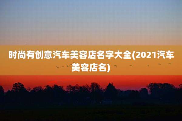 时尚有创意汽车美容店名字大全(2021汽车美容店名)