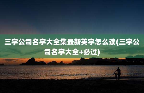 三字公司名字大全集最新英字怎么读(三字公司名字大全+必过)