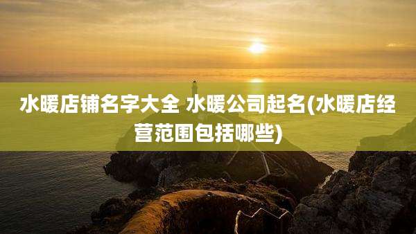 水暖店铺名字大全 水暖公司起名(水暖店经营范围包括哪些)