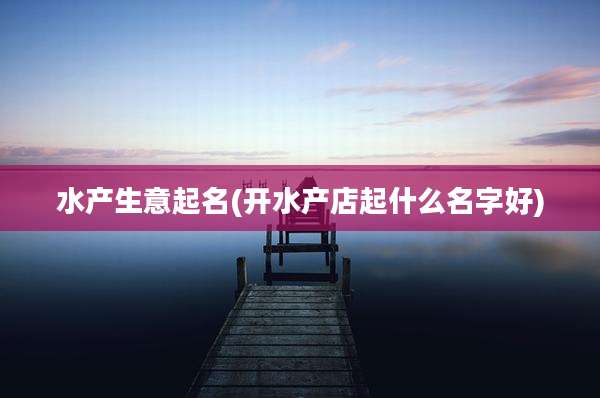 水产生意起名(开水产店起什么名字好)