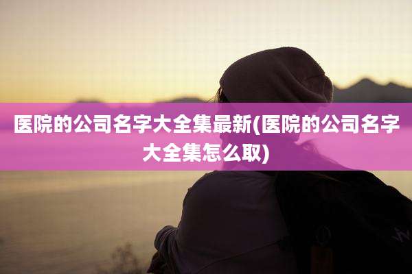 医院的公司名字大全集最新(医院的公司名字大全集怎么取)