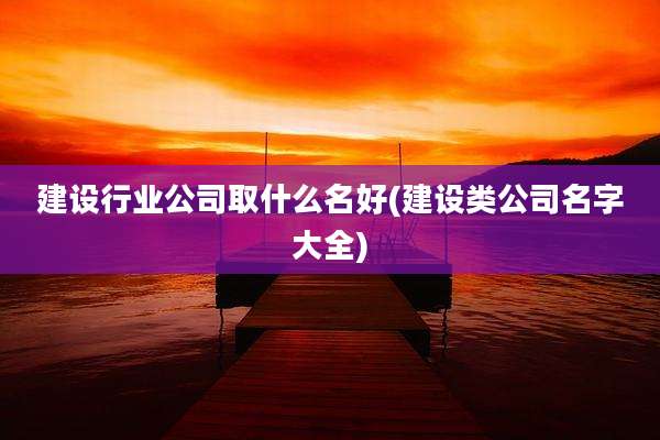建设行业公司取什么名好(建设类公司名字大全)
