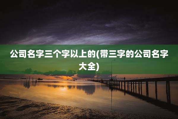 公司名字三个字以上的(带三字的公司名字大全)