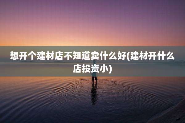 想开个建材店不知道卖什么好(建材开什么店投资小)