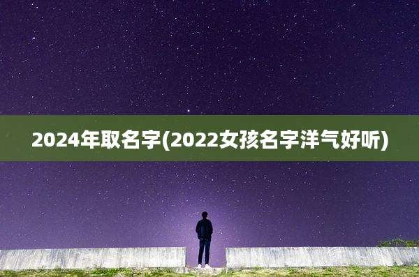 2024年取名字(2022女孩名字洋气好听)