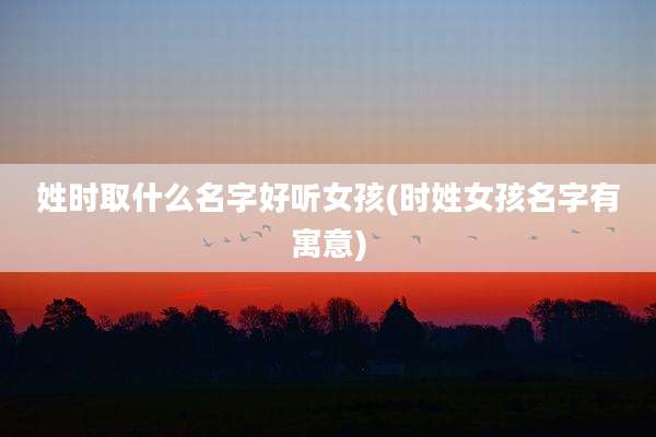 姓时取什么名字好听女孩(时姓女孩名字有寓意)
