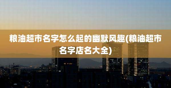 粮油超市名字怎么起的幽默风趣(粮油超市名字店名大全)