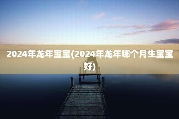 2024年龙年宝宝(2024年龙年哪个月生宝宝好)