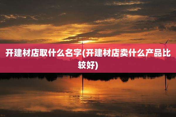 开建材店取什么名字(开建材店卖什么产品比较好)