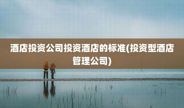 酒店投资公司投资酒店的标准(投资型酒店管理公司)