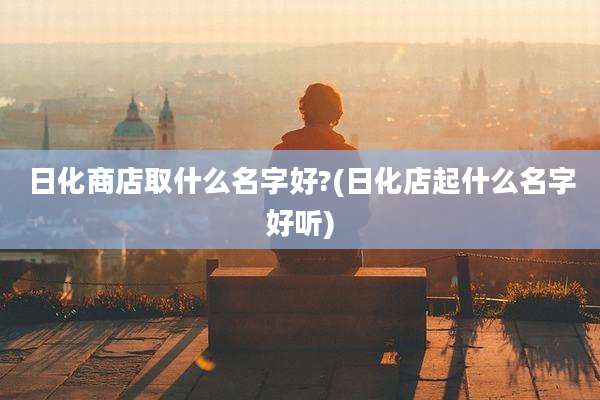 日化商店取什么名字好?(日化店起什么名字好听)