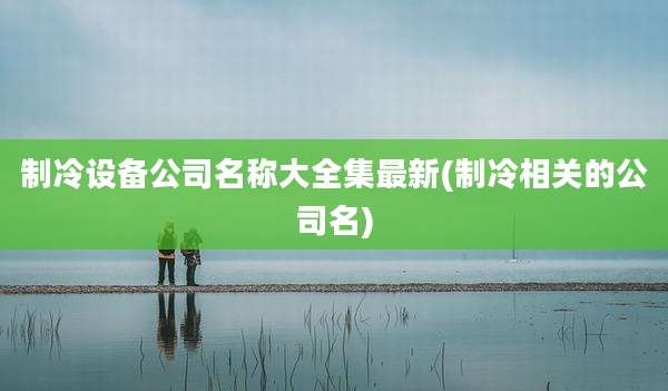 制冷设备公司名称大全集最新(制冷相关的公司名)