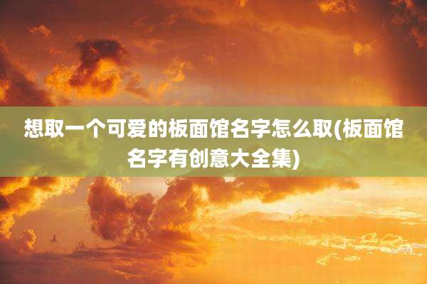 想取一个可爱的板面馆名字怎么取(板面馆名字有创意大全集)