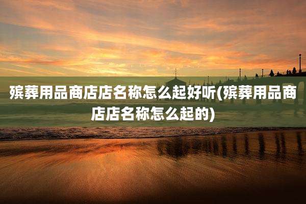 殡葬用品商店店名称怎么起好听(殡葬用品商店店名称怎么起的)
