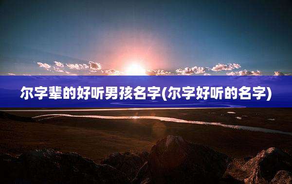 尔字辈的好听男孩名字(尔字好听的名字)