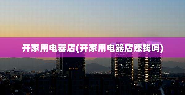 开家用电器店(开家用电器店赚钱吗)
